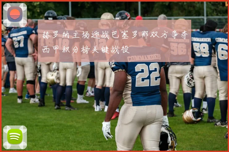 赫罗纳主场迎战巴塞罗那双方争夺西甲积分榜关键战役