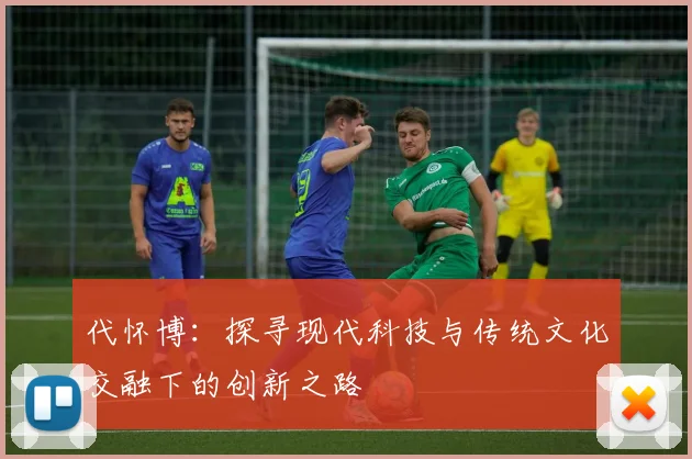 代怀博：探寻现代科技与传统文化交融下的创新之路