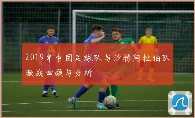 2019年中国足球队与沙特阿拉伯队激战回顾与分析
