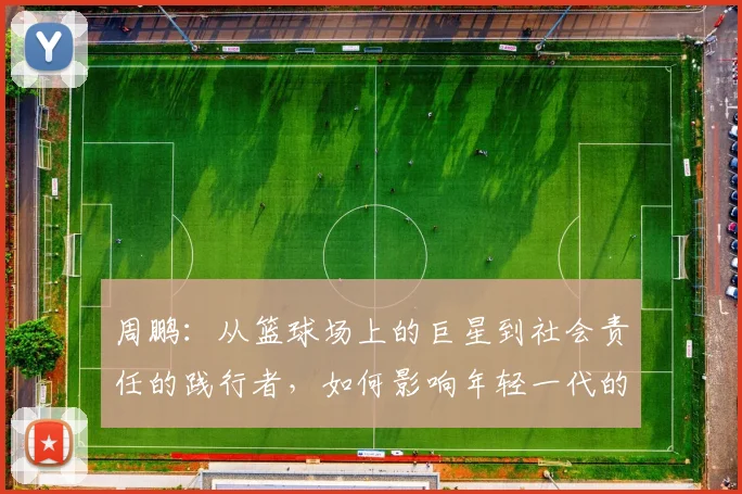 周鹏：从篮球场上的巨星到社会责任的践行者，如何影响年轻一代的成长与发展