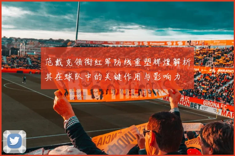范戴克领衔红军防线重塑辉煌解析其在球队中的关键作用与影响力