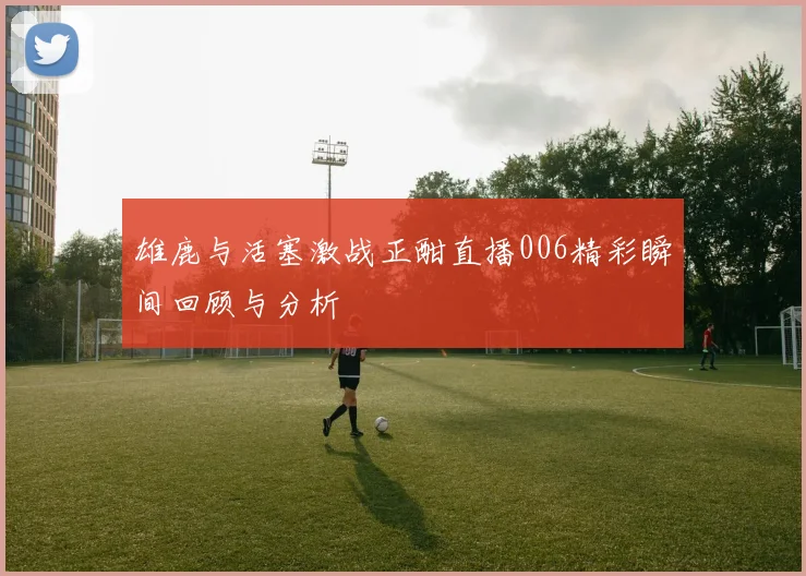 雄鹿与活塞激战正酣直播006精彩瞬间回顾与分析