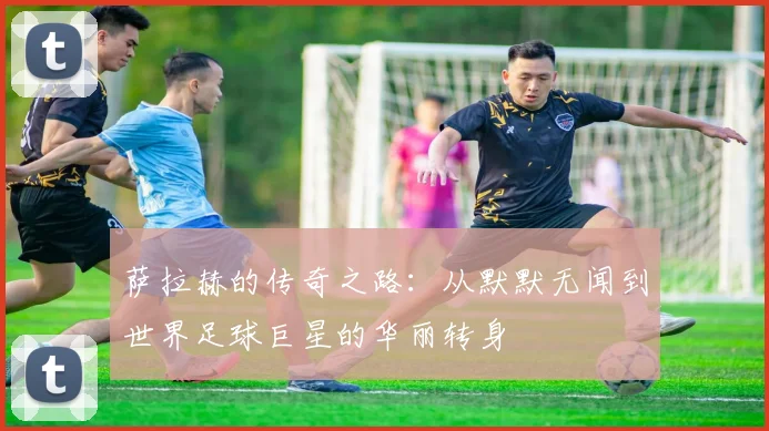 萨拉赫的传奇之路：从默默无闻到世界足球巨星的华丽转身