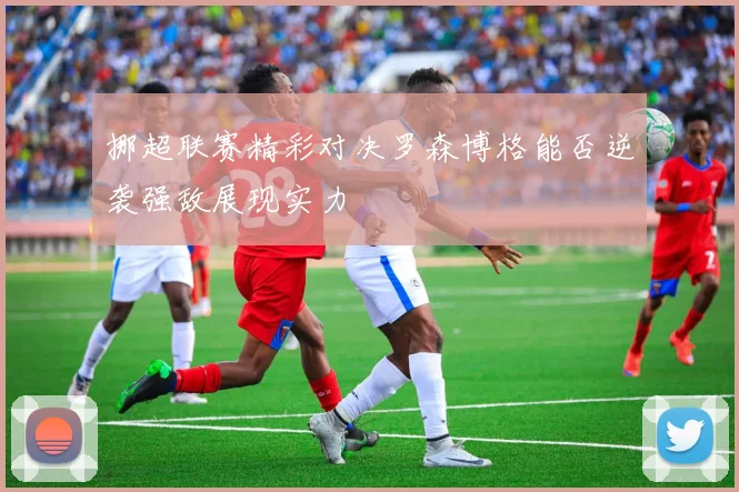 挪超联赛精彩对决罗森博格能否逆袭强敌展现实力