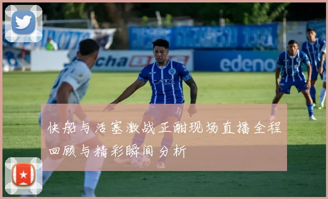 快船与活塞激战正酣现场直播全程回顾与精彩瞬间分析
