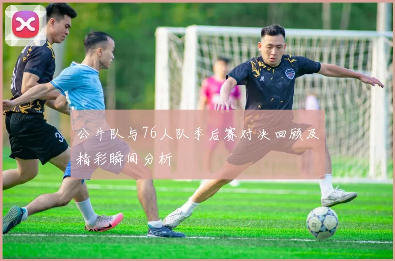 公牛队与76人队季后赛对决回顾及精彩瞬间分析