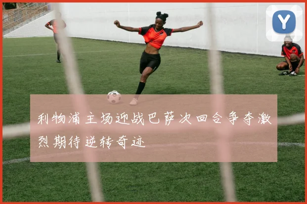 利物浦主场迎战巴萨次回合争夺激烈期待逆转奇迹