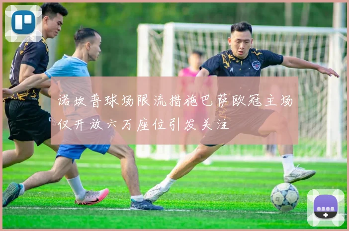 诺坎普球场限流措施巴萨欧冠主场仅开放六万座位引发关注