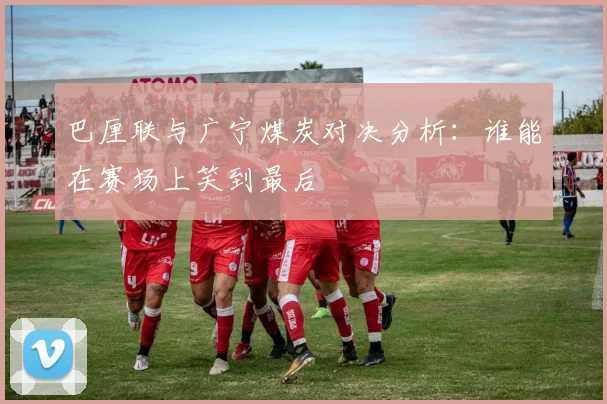 巴厘联与广宁煤炭对决分析：谁能在赛场上笑到最后