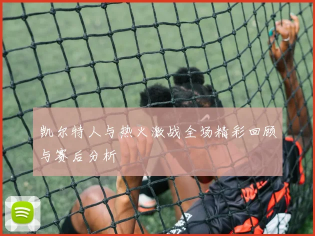 凯尔特人与热火激战全场精彩回顾与赛后分析