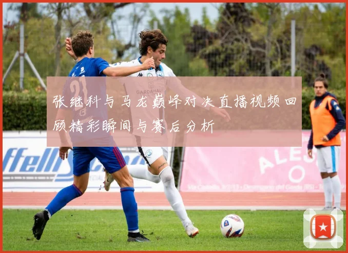 张继科与马龙巅峰对决直播视频回顾精彩瞬间与赛后分析