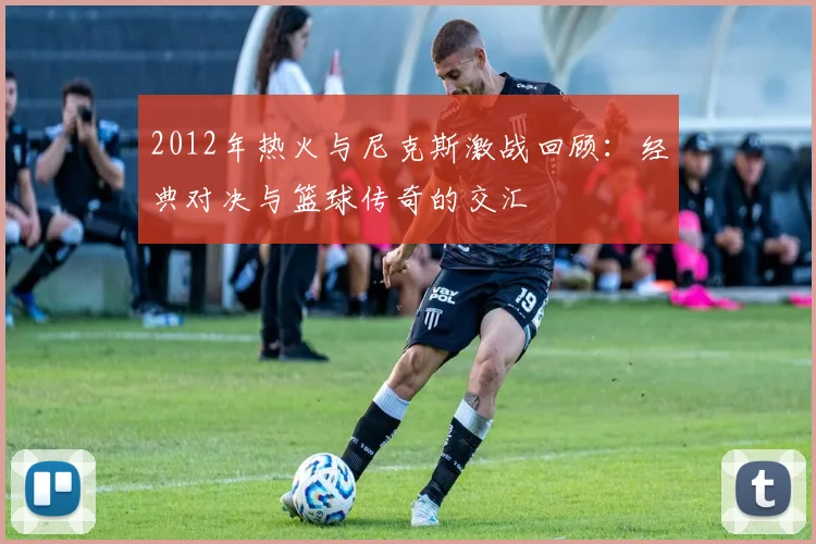 2012年热火与尼克斯激战回顾：经典对决与篮球传奇的交汇