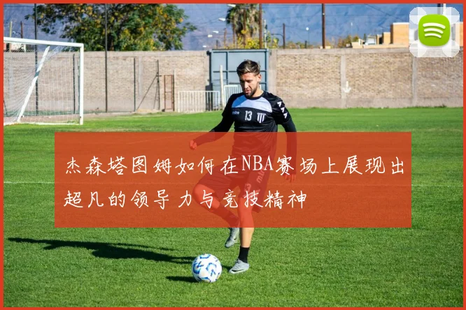 杰森塔图姆如何在NBA赛场上展现出超凡的领导力与竞技精神