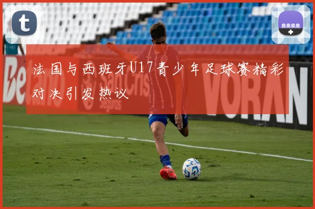 法国与西班牙U17青少年足球赛精彩对决引发热议
