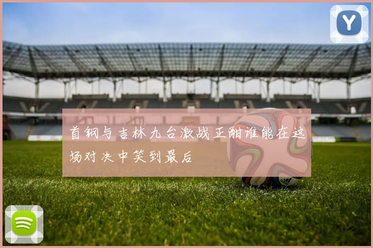 首钢与吉林九台激战正酣谁能在这场对决中笑到最后