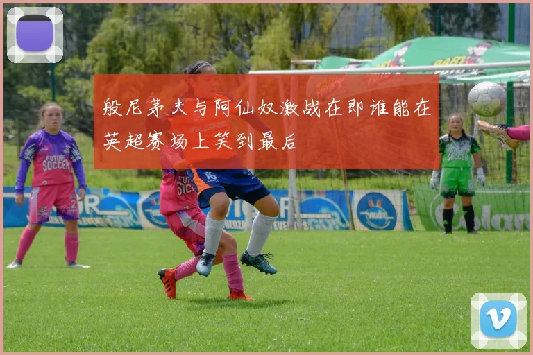 般尼茅夫与阿仙奴激战在即谁能在英超赛场上笑到最后
