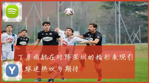 丁彦雨航在对阵深圳的精彩表现引发球迷热议与期待