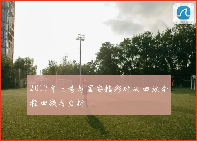 2017年上港与国安精彩对决回放全程回顾与分析